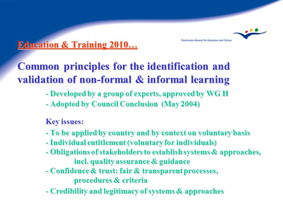 Education & Training 2010… Common principles for the identification and validation of non-formal & informal learning - Developed by a group of experts, approved by WG H - Adopted by Council Conclusion (May 2004) Key issues: - To be applied by country and by context on voluntary basis - Individual entitlement (voluntary for individuals) - Obligations of stakeholders to establish systems & approaches, incl.