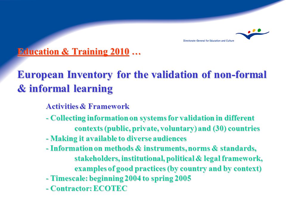 Education & Training 2010 … European Inventory for the validation of non-formal & informal learning Activities & Framework - Collecting information on systems for validation in different contexts (public, private, voluntary) and (30) countries - Making it available to diverse audiences - Information on methods & instruments, norms & standards, stakeholders, institutional, political & legal framework, examples of good practices (by country and by context) - Timescale: beginning 2004 to spring Contractor: ECOTEC