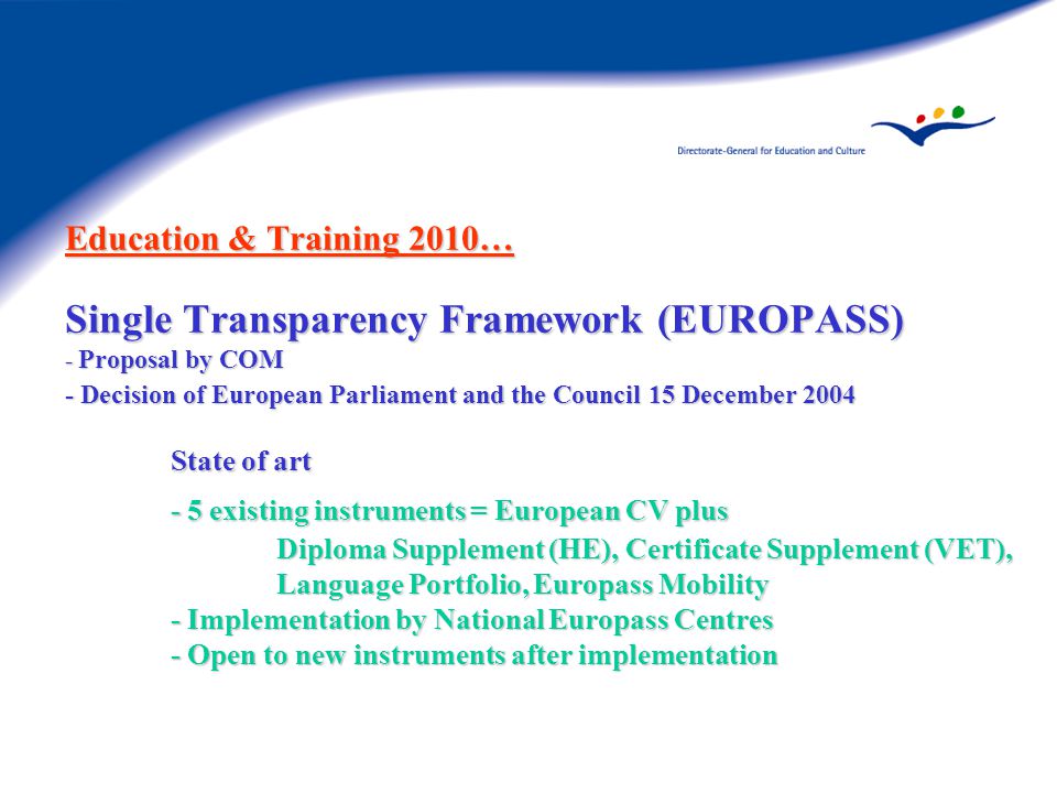 Education & Training 2010… Single Transparency Framework (EUROPASS) - Proposal by COM - Decision of European Parliament and the Council 15 December 2004 State of art - 5 existing instruments = European CV plus Diploma Supplement (HE), Certificate Supplement (VET), Language Portfolio, Europass Mobility - Implementation by National Europass Centres - Open to new instruments after implementation