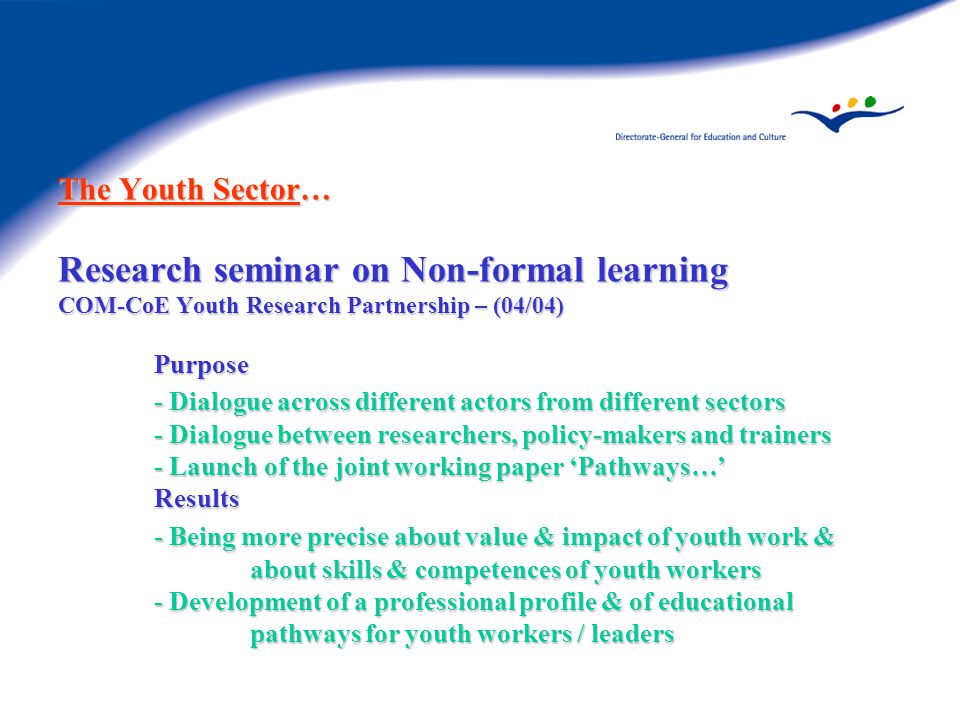 The Youth Sector… Research seminar on Non-formal learning COM-CoE Youth Research Partnership – (04/04) Purpose - Dialogue across different actors from different sectors - Dialogue between researchers, policy-makers and trainers - Launch of the joint working paper ‘Pathways…’ Results - Being more precise about value & impact of youth work & about skills & competences of youth workers - Development of a professional profile & of educational pathways for youth workers / leaders