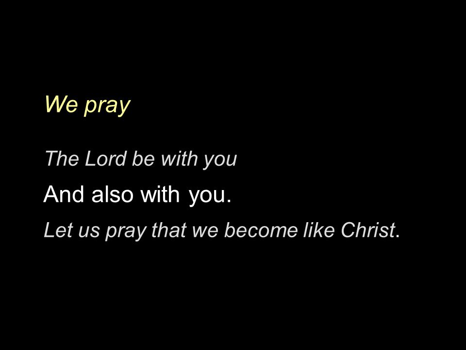 We pray The Lord be with you And also with you. Let us pray that we become like Christ.