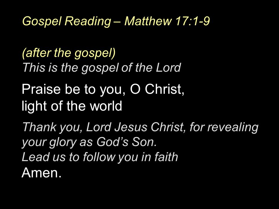 Gospel Reading – Matthew 17:1-9 (after the gospel) This is the gospel of the Lord Praise be to you, O Christ, light of the world Thank you, Lord Jesus Christ, for revealing your glory as God’s Son.