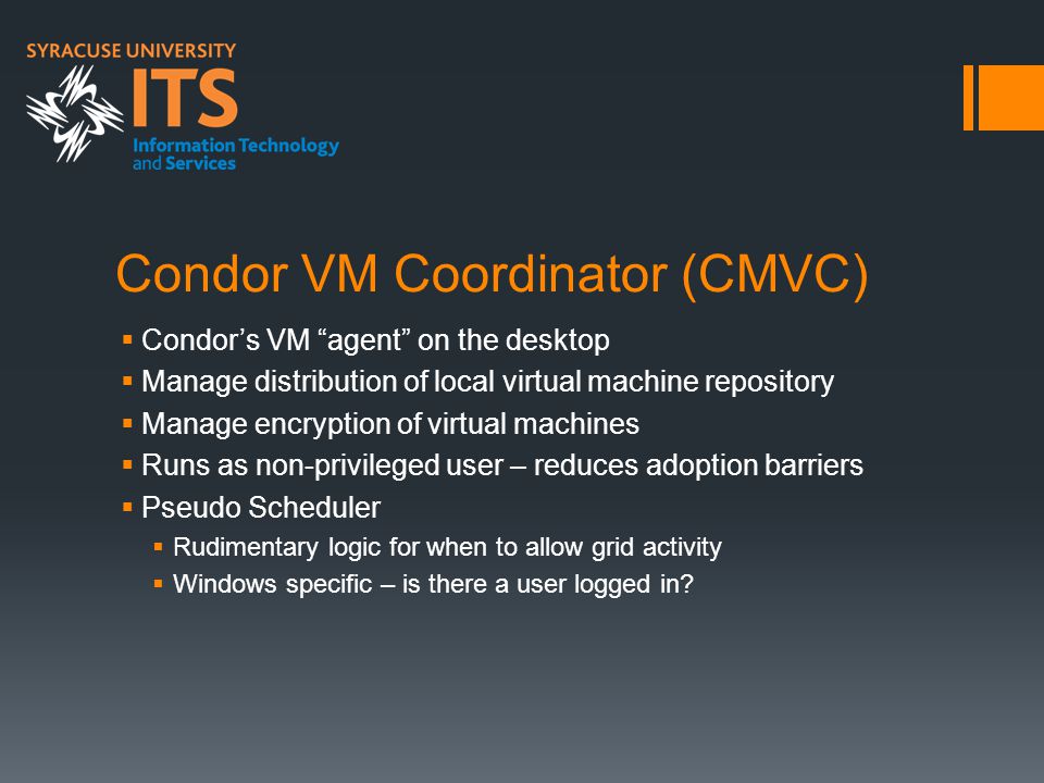 Condor VM Coordinator (CMVC)  Condor’s VM agent on the desktop  Manage distribution of local virtual machine repository  Manage encryption of virtual machines  Runs as non-privileged user – reduces adoption barriers  Pseudo Scheduler  Rudimentary logic for when to allow grid activity  Windows specific – is there a user logged in