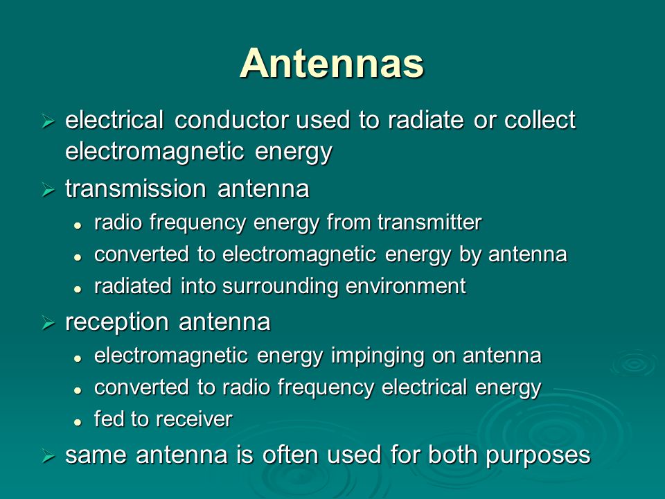 Antennas  electrical conductor used to radiate or collect electromagnetic energy  transmission antenna radio frequency energy from transmitter radio frequency energy from transmitter converted to electromagnetic energy by antenna converted to electromagnetic energy by antenna radiated into surrounding environment radiated into surrounding environment  reception antenna electromagnetic energy impinging on antenna electromagnetic energy impinging on antenna converted to radio frequency electrical energy converted to radio frequency electrical energy fed to receiver fed to receiver  same antenna is often used for both purposes