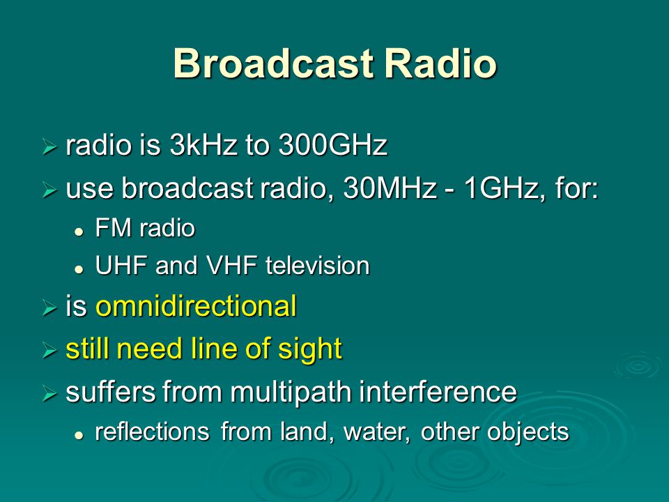 Broadcast Radio  radio is 3kHz to 300GHz  use broadcast radio, 30MHz - 1GHz, for: FM radio FM radio UHF and VHF television UHF and VHF television  is omnidirectional  still need line of sight  suffers from multipath interference reflections from land, water, other objects reflections from land, water, other objects