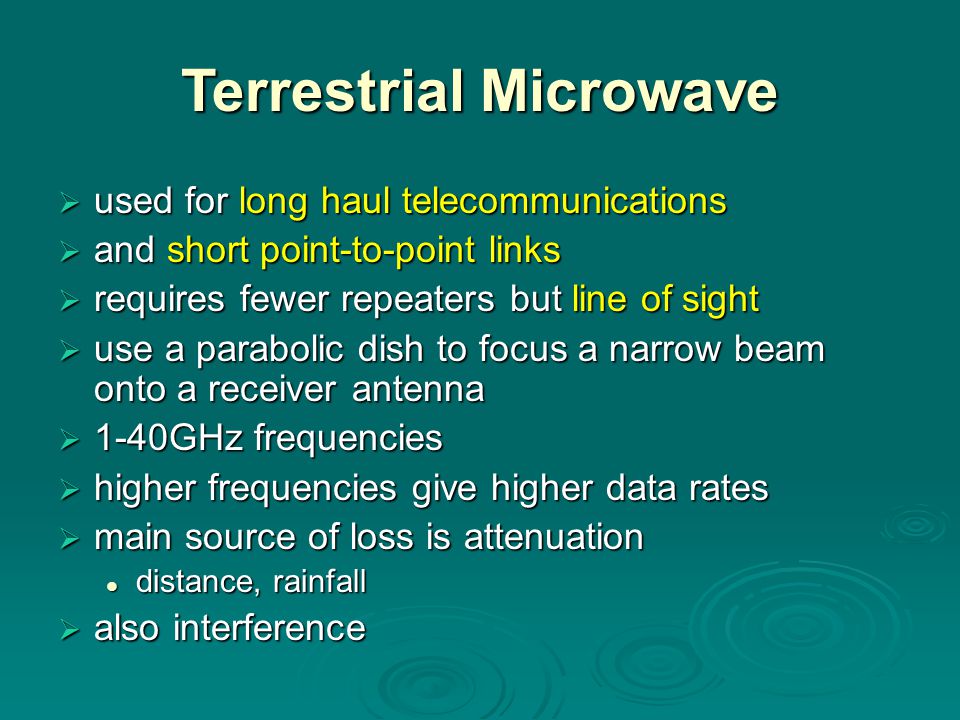 Terrestrial Microwave  used for long haul telecommunications  and short point-to-point links  requires fewer repeaters but line of sight  use a parabolic dish to focus a narrow beam onto a receiver antenna  1-40GHz frequencies  higher frequencies give higher data rates  main source of loss is attenuation distance, rainfall distance, rainfall  also interference