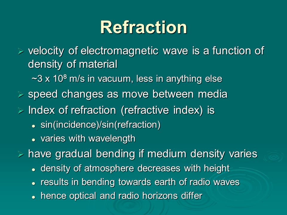 Refraction  velocity of electromagnetic wave is a function of density of material ~3 x 10 8 m/s in vacuum, less in anything else  speed changes as move between media  Index of refraction (refractive index) is sin(incidence)/sin(refraction) sin(incidence)/sin(refraction) varies with wavelength varies with wavelength  have gradual bending if medium density varies density of atmosphere decreases with height density of atmosphere decreases with height results in bending towards earth of radio waves results in bending towards earth of radio waves hence optical and radio horizons differ hence optical and radio horizons differ