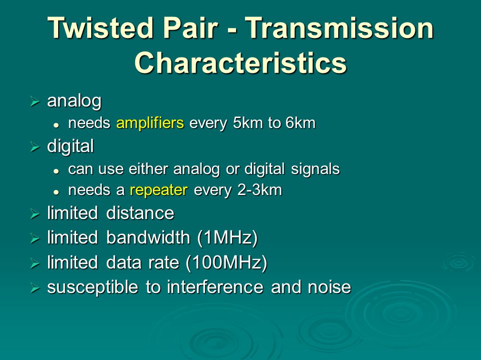 Twisted Pair - Transmission Characteristics  analog needs amplifiers every 5km to 6km needs amplifiers every 5km to 6km  digital can use either analog or digital signals can use either analog or digital signals needs a repeater every 2-3km needs a repeater every 2-3km  limited distance  limited bandwidth (1MHz)  limited data rate (100MHz)  susceptible to interference and noise