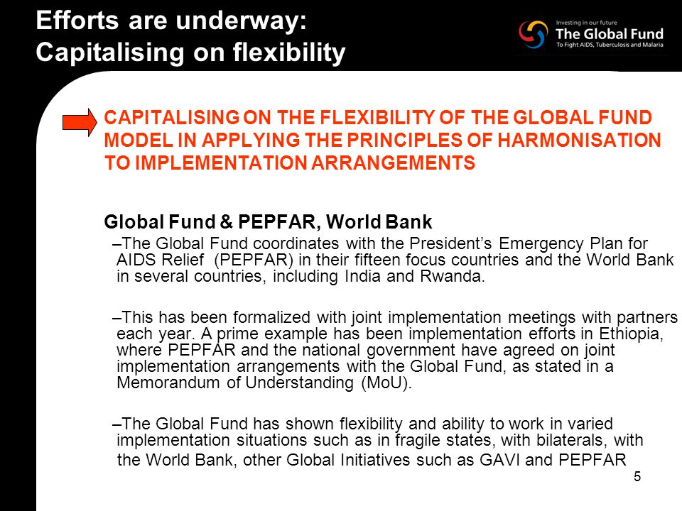 5 CAPITALISING ON THE FLEXIBILITY OF THE GLOBAL FUND MODEL IN APPLYING THE PRINCIPLES OF HARMONISATION TO IMPLEMENTATION ARRANGEMENTS Global Fund & PEPFAR, World Bank –The Global Fund coordinates with the President’s Emergency Plan for AIDS Relief (PEPFAR) in their fifteen focus countries and the World Bank in several countries, including India and Rwanda.