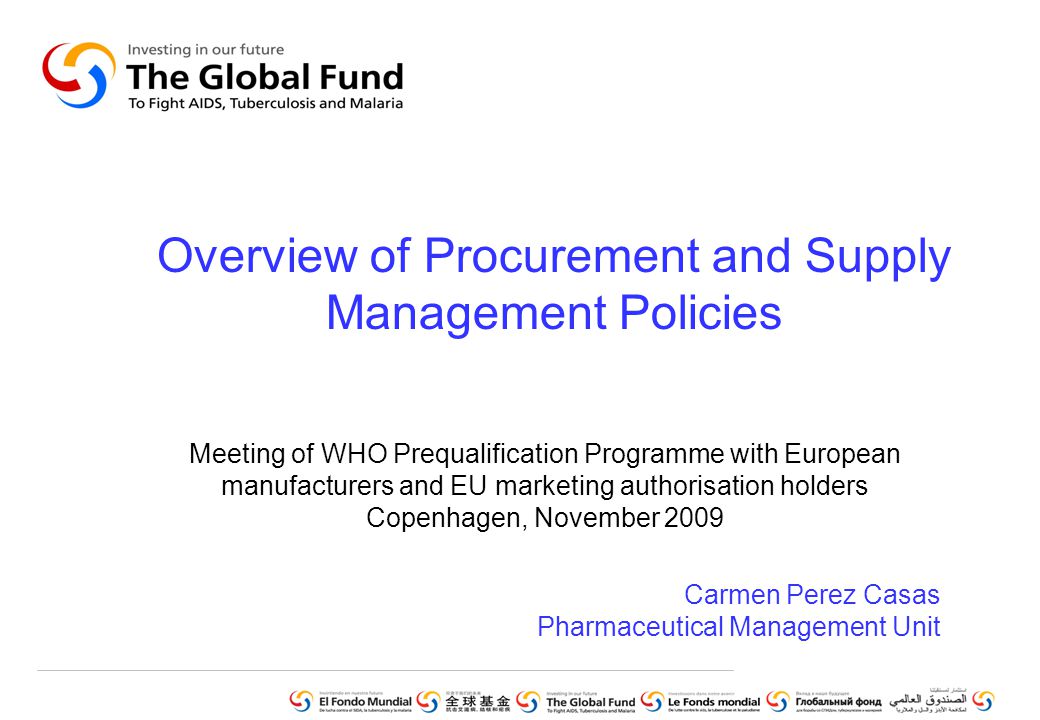 Overview of Procurement and Supply Management Policies Meeting of WHO Prequalification Programme with European manufacturers and EU marketing authorisation holders Copenhagen, November 2009 Carmen Perez Casas Pharmaceutical Management Unit