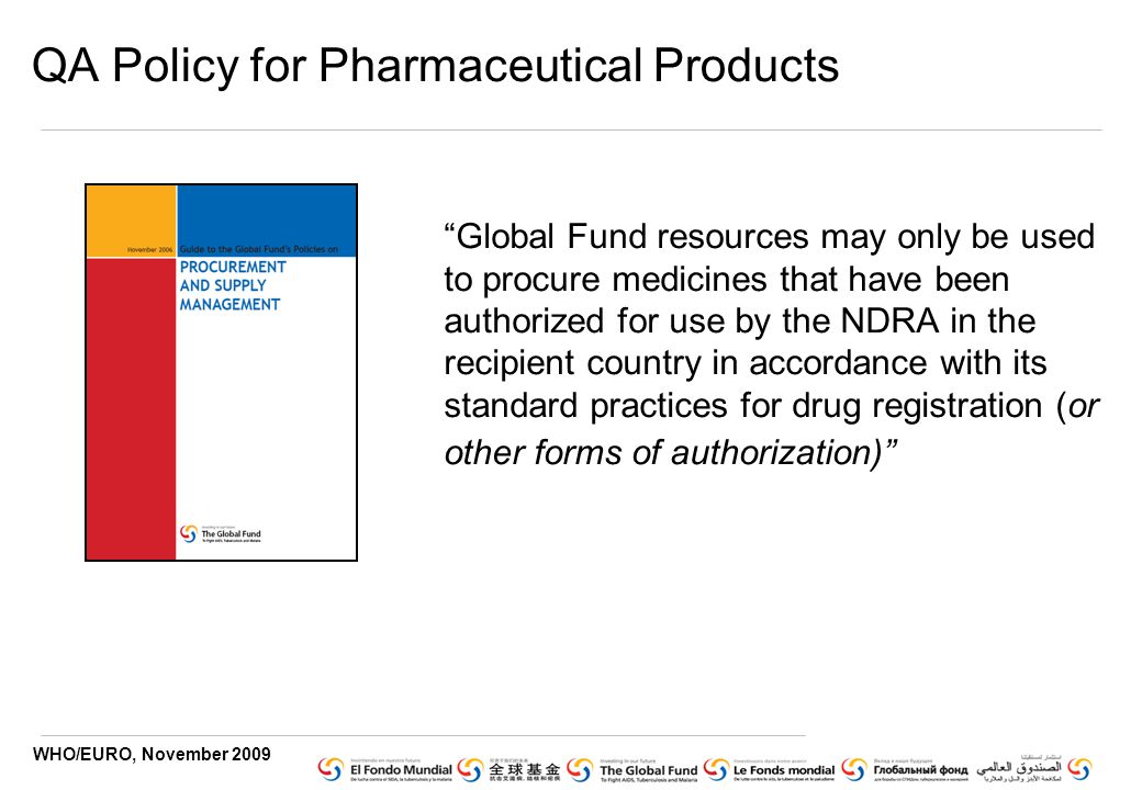 WHO/EURO, November 2009 QA Policy for Pharmaceutical Products Global Fund resources may only be used to procure medicines that have been authorized for use by the NDRA in the recipient country in accordance with its standard practices for drug registration (or other forms of authorization)