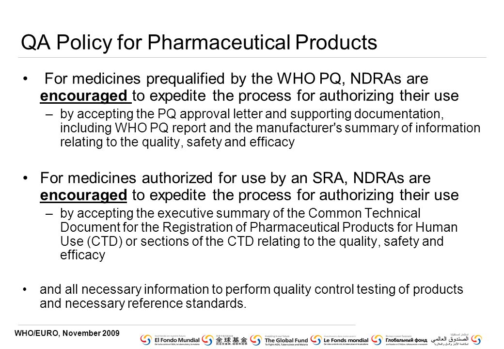 WHO/EURO, November 2009 QA Policy for Pharmaceutical Products For medicines prequalified by the WHO PQ, NDRAs are encouraged to expedite the process for authorizing their use –by accepting the PQ approval letter and supporting documentation, including WHO PQ report and the manufacturer s summary of information relating to the quality, safety and efficacy For medicines authorized for use by an SRA, NDRAs are encouraged to expedite the process for authorizing their use –by accepting the executive summary of the Common Technical Document for the Registration of Pharmaceutical Products for Human Use (CTD) or sections of the CTD relating to the quality, safety and efficacy and all necessary information to perform quality control testing of products and necessary reference standards.