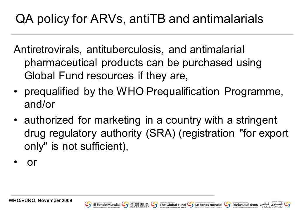 WHO/EURO, November 2009 QA policy for ARVs, antiTB and antimalarials Antiretrovirals, antituberculosis, and antimalarial pharmaceutical products can be purchased using Global Fund resources if they are, prequalified by the WHO Prequalification Programme, and/or authorized for marketing in a country with a stringent drug regulatory authority (SRA) (registration for export only is not sufficient), or