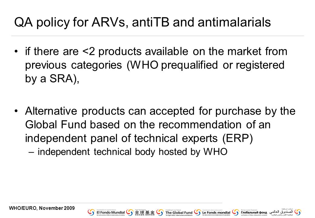 WHO/EURO, November 2009 QA policy for ARVs, antiTB and antimalarials if there are <2 products available on the market from previous categories (WHO prequalified or registered by a SRA), Alternative products can accepted for purchase by the Global Fund based on the recommendation of an independent panel of technical experts (ERP) –independent technical body hosted by WHO