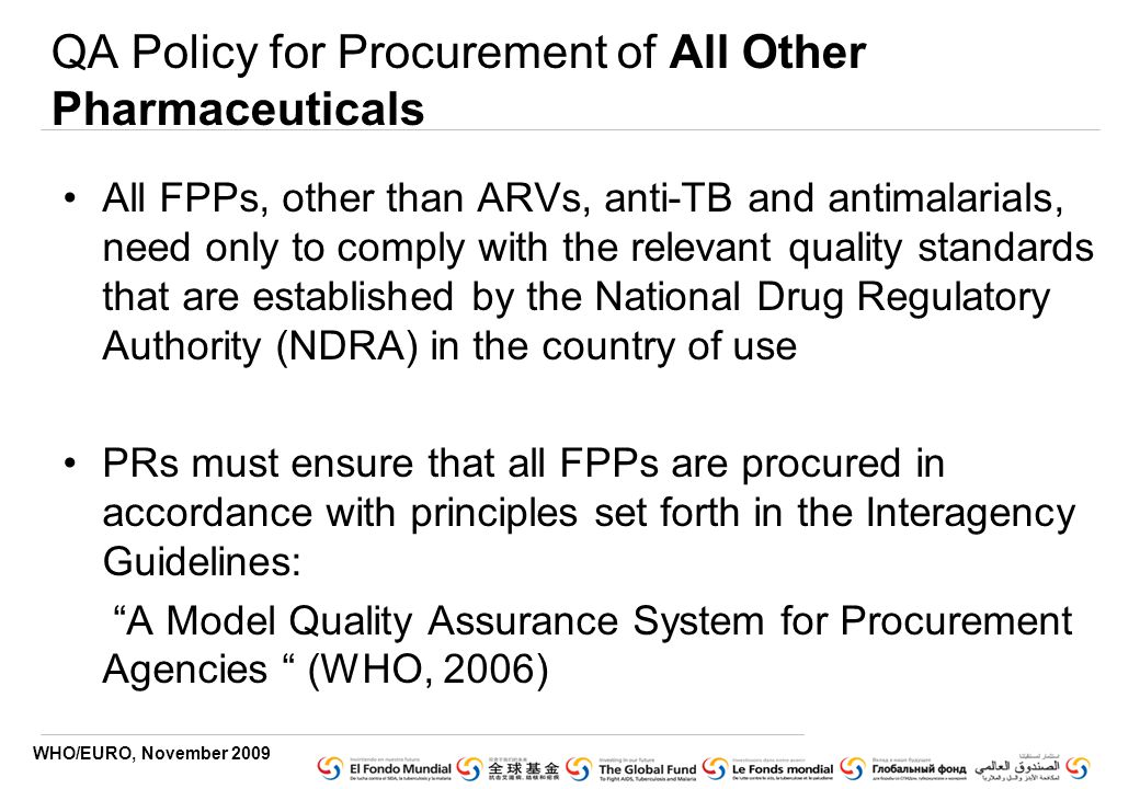 WHO/EURO, November 2009 QA Policy for Procurement of All Other Pharmaceuticals All FPPs, other than ARVs, anti-TB and antimalarials, need only to comply with the relevant quality standards that are established by the National Drug Regulatory Authority (NDRA) in the country of use PRs must ensure that all FPPs are procured in accordance with principles set forth in the Interagency Guidelines: A Model Quality Assurance System for Procurement Agencies (WHO, 2006)
