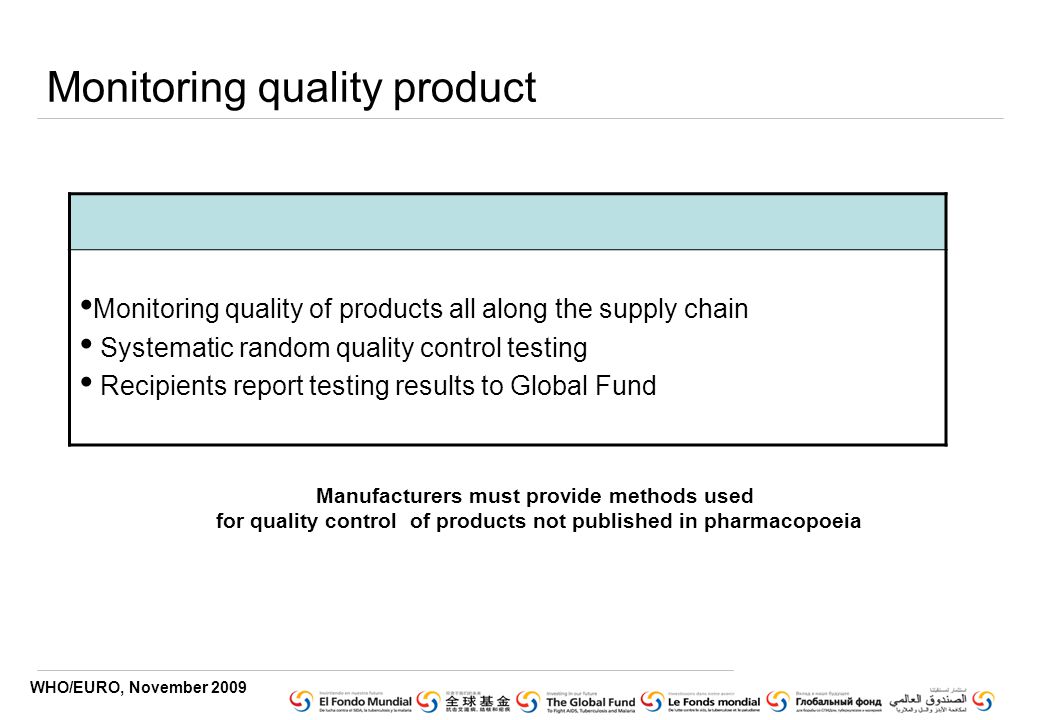 WHO/EURO, November 2009 Monitoring quality product Monitoring quality of products all along the supply chain Systematic random quality control testing Recipients report testing results to Global Fund Manufacturers must provide methods used for quality control of products not published in pharmacopoeia