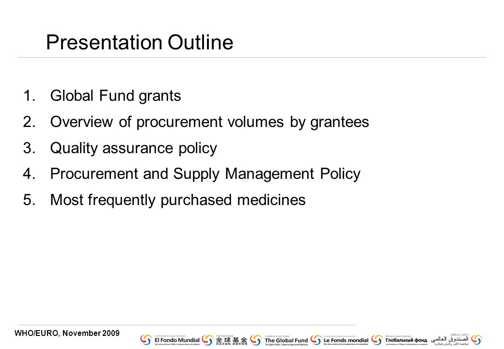 WHO/EURO, November 2009 Presentation Outline 1.Global Fund grants 2.Overview of procurement volumes by grantees 3.Quality assurance policy 4.Procurement and Supply Management Policy 5.Most frequently purchased medicines
