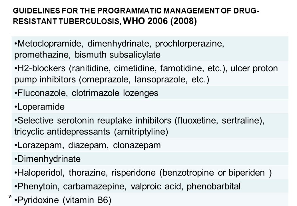 WHO/EURO, November 2009 GUIDELINES FOR THE PROGRAMMATIC MANAGEMENT OF DRUG- RESISTANT TUBERCULOSIS, WHO 2006 (2008) Metoclopramide, dimenhydrinate, prochlorperazine, promethazine, bismuth subsalicylate H2-blockers (ranitidine, cimetidine, famotidine, etc.), ulcer proton pump inhibitors (omeprazole, lansoprazole, etc.) Fluconazole, clotrimazole lozenges Loperamide Selective serotonin reuptake inhibitors (fluoxetine, sertraline), tricyclic antidepressants (amitriptyline) Lorazepam, diazepam, clonazepam Dimenhydrinate Haloperidol, thorazine, risperidone (benzotropine or biperiden ) Phenytoin, carbamazepine, valproic acid, phenobarbital Pyridoxine (vitamin B6)