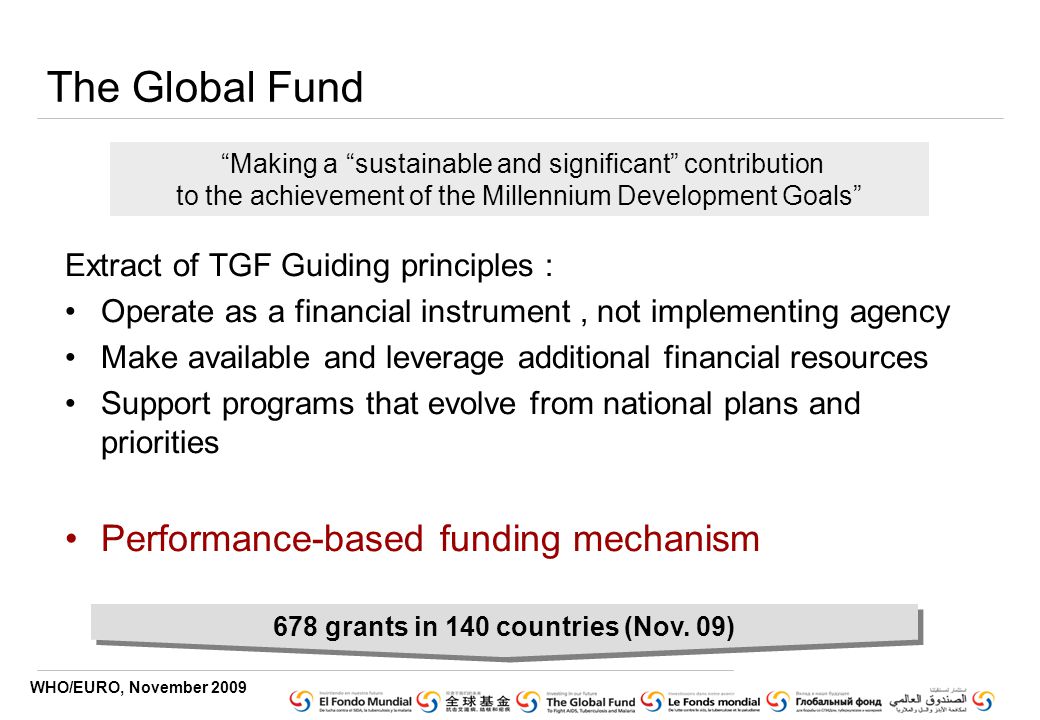 WHO/EURO, November 2009 The Global Fund Extract of TGF Guiding principles : Operate as a financial instrument, not implementing agency Make available and leverage additional financial resources Support programs that evolve from national plans and priorities Performance-based funding mechanism Making a sustainable and significant contribution to the achievement of the Millennium Development Goals 678 grants in 140 countries (Nov.