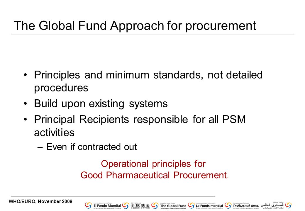 WHO/EURO, November 2009 The Global Fund Approach for procurement Principles and minimum standards, not detailed procedures Build upon existing systems Principal Recipients responsible for all PSM activities –Even if contracted out Operational principles for Good Pharmaceutical Procurement.