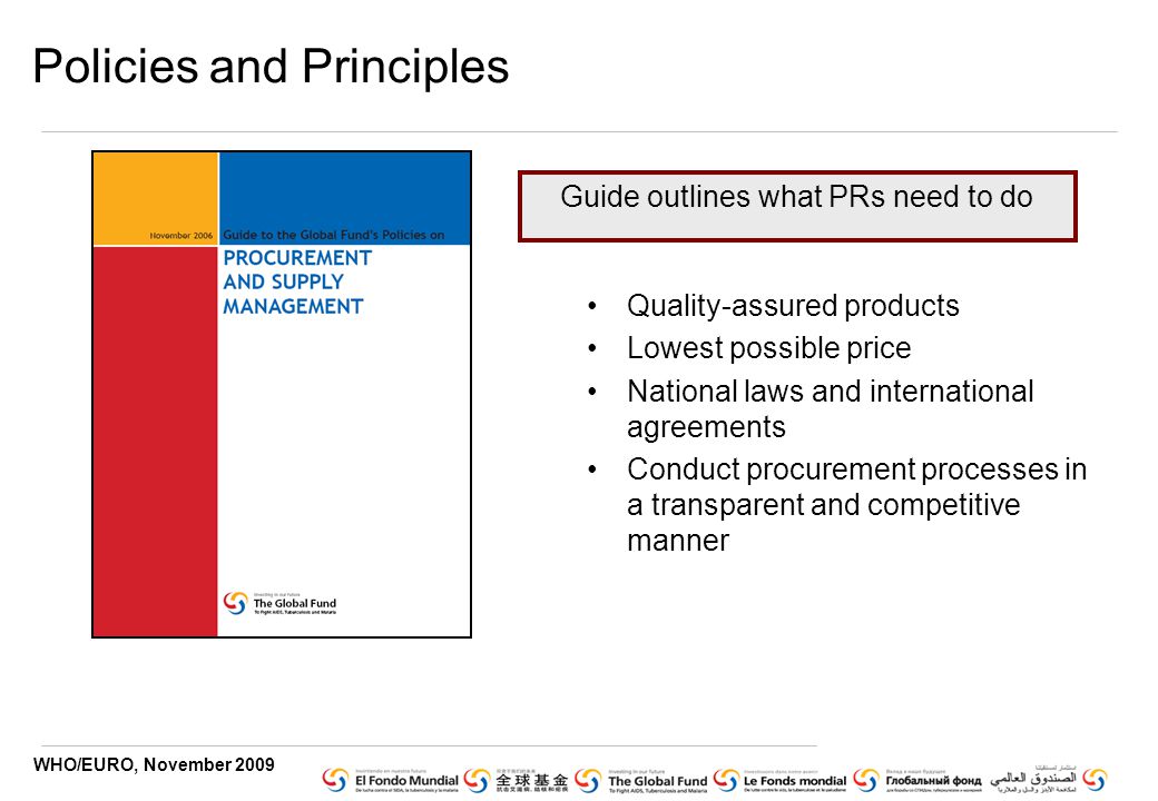 WHO/EURO, November 2009 Policies and Principles Quality-assured products Lowest possible price National laws and international agreements Conduct procurement processes in a transparent and competitive manner Guide outlines what PRs need to do