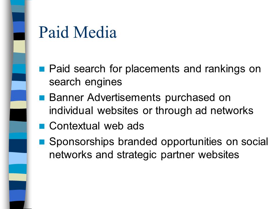 Paid Media Paid search for placements and rankings on search engines Banner Advertisements purchased on individual websites or through ad networks Contextual web ads Sponsorships branded opportunities on social networks and strategic partner websites