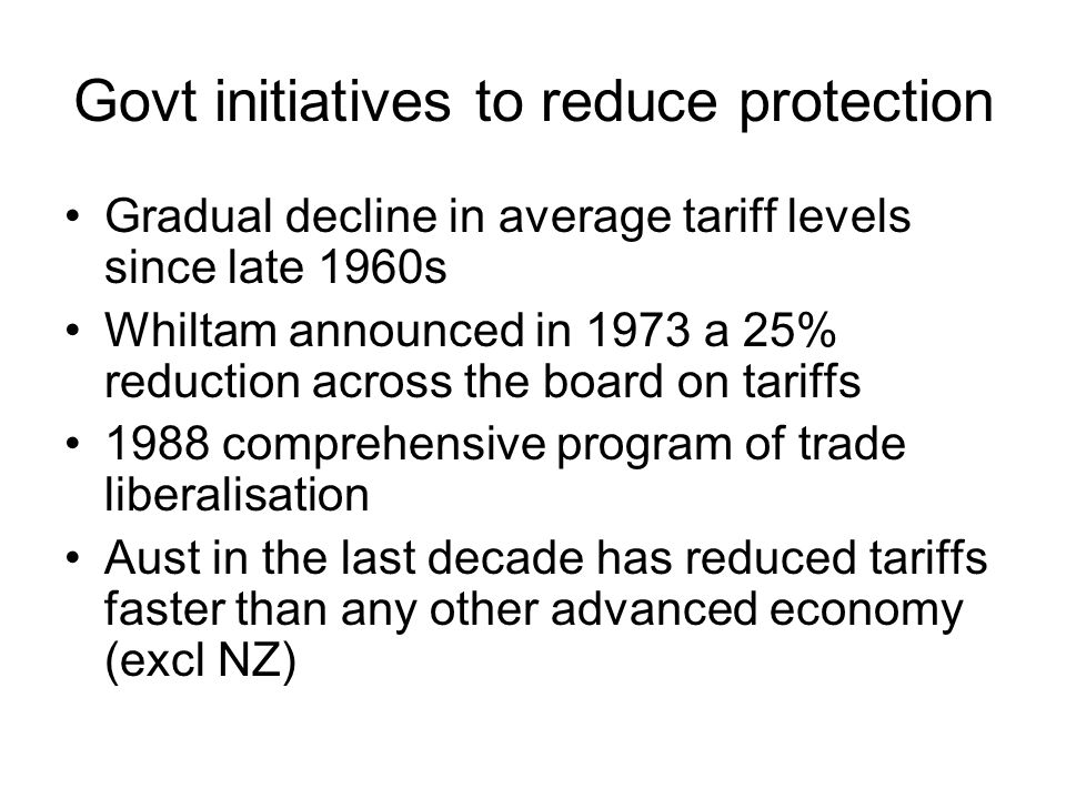 Govt initiatives to reduce protection Gradual decline in average tariff levels since late 1960s Whiltam announced in 1973 a 25% reduction across the board on tariffs 1988 comprehensive program of trade liberalisation Aust in the last decade has reduced tariffs faster than any other advanced economy (excl NZ)
