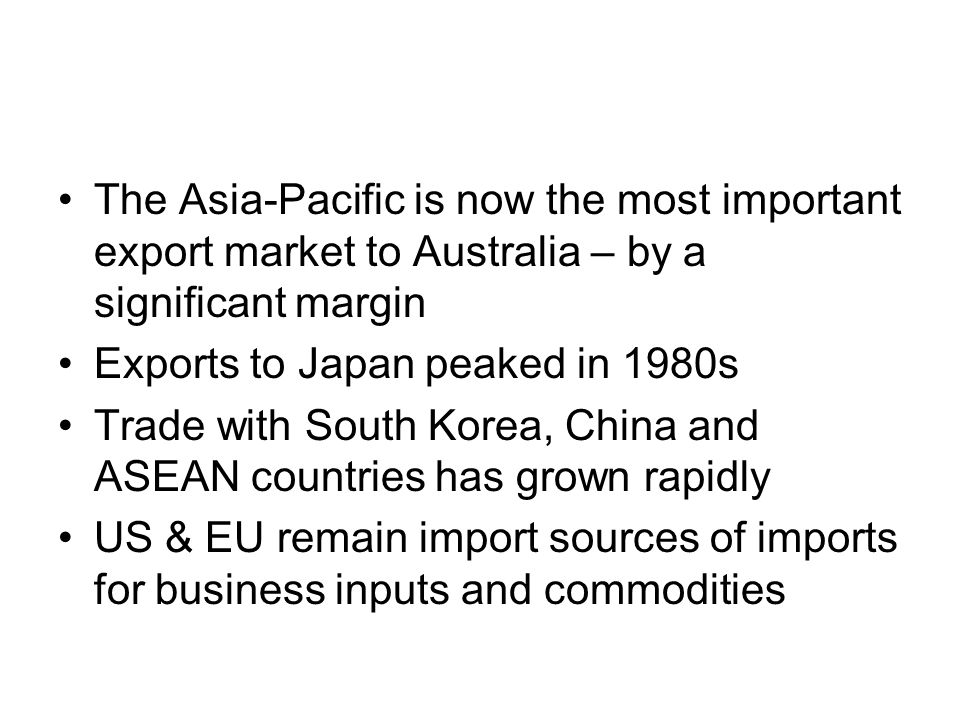 The Asia-Pacific is now the most important export market to Australia – by a significant margin Exports to Japan peaked in 1980s Trade with South Korea, China and ASEAN countries has grown rapidly US & EU remain import sources of imports for business inputs and commodities