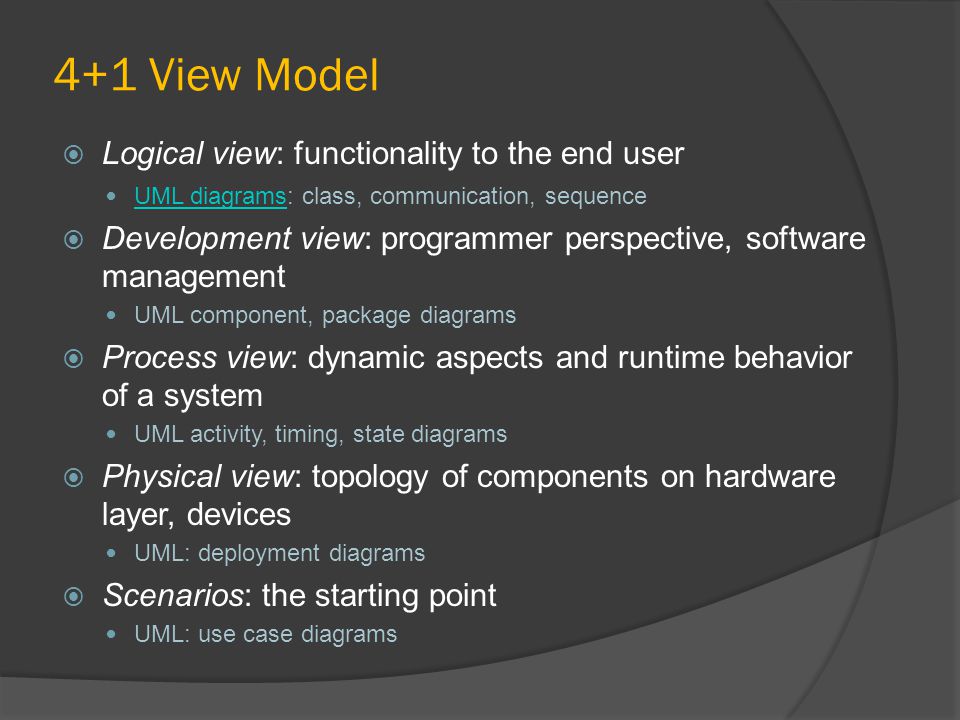 4+1 View Model  Logical view: functionality to the end user UML diagrams: class, communication, sequence UML diagrams  Development view: programmer perspective, software management UML component, package diagrams  Process view: dynamic aspects and runtime behavior of a system UML activity, timing, state diagrams  Physical view: topology of components on hardware layer, devices UML: deployment diagrams  Scenarios: the starting point UML: use case diagrams