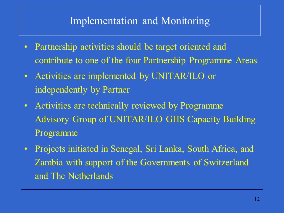12 Implementation and Monitoring Partnership activities should be target oriented and contribute to one of the four Partnership Programme Areas Activities are implemented by UNITAR/ILO or independently by Partner Activities are technically reviewed by Programme Advisory Group of UNITAR/ILO GHS Capacity Building Programme Projects initiated in Senegal, Sri Lanka, South Africa, and Zambia with support of the Governments of Switzerland and The Netherlands