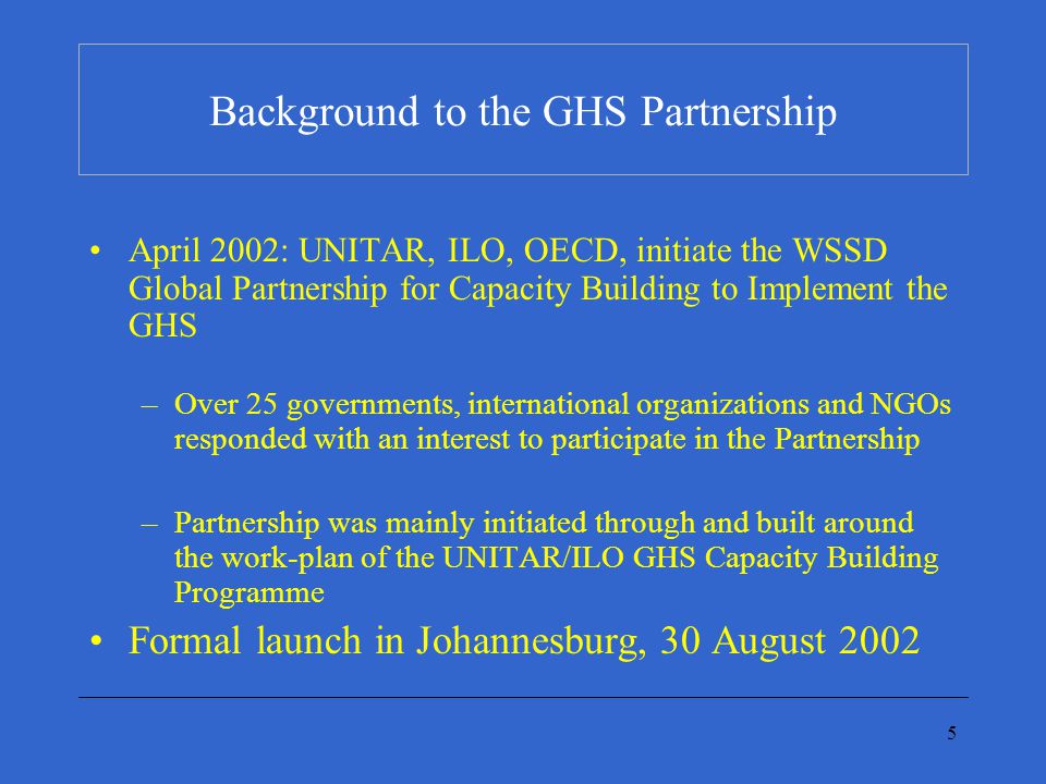 5 Background to the GHS Partnership April 2002: UNITAR, ILO, OECD, initiate the WSSD Global Partnership for Capacity Building to Implement the GHS –Over 25 governments, international organizations and NGOs responded with an interest to participate in the Partnership –Partnership was mainly initiated through and built around the work-plan of the UNITAR/ILO GHS Capacity Building Programme Formal launch in Johannesburg, 30 August 2002