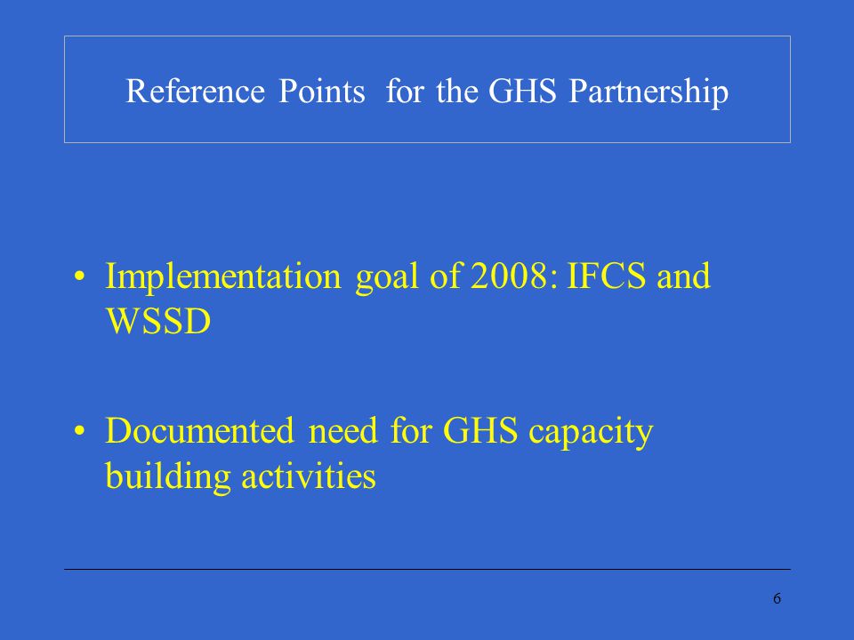 6 Reference Points for the GHS Partnership Implementation goal of 2008: IFCS and WSSD Documented need for GHS capacity building activities