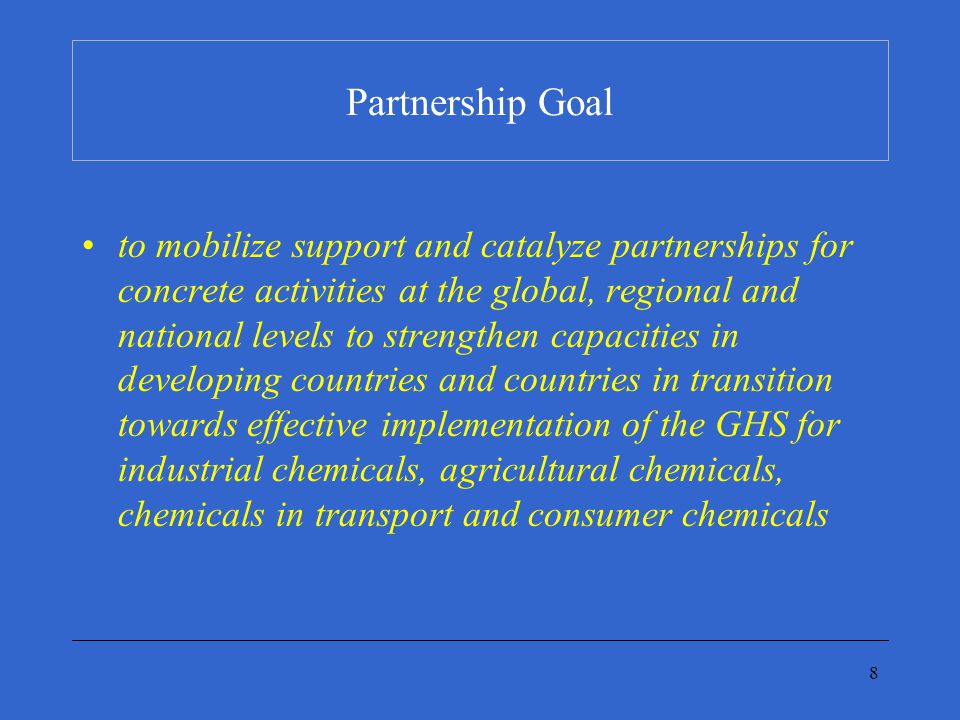 8 Partnership Goal to mobilize support and catalyze partnerships for concrete activities at the global, regional and national levels to strengthen capacities in developing countries and countries in transition towards effective implementation of the GHS for industrial chemicals, agricultural chemicals, chemicals in transport and consumer chemicals