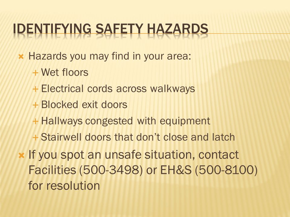  Hazards you may find in your area:  Wet floors  Electrical cords across walkways  Blocked exit doors  Hallways congested with equipment  Stairwell doors that don’t close and latch  If you spot an unsafe situation, contact Facilities ( ) or EH&S ( ) for resolution