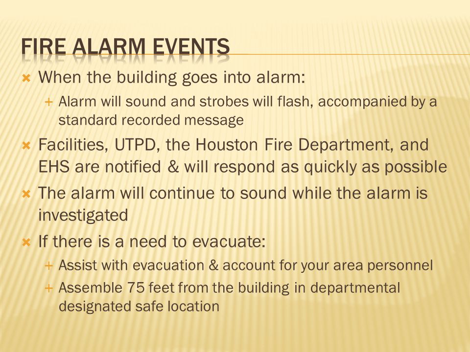 When the building goes into alarm:  Alarm will sound and strobes will flash, accompanied by a standard recorded message  Facilities, UTPD, the Houston Fire Department, and EHS are notified & will respond as quickly as possible  The alarm will continue to sound while the alarm is investigated  If there is a need to evacuate:  Assist with evacuation & account for your area personnel  Assemble 75 feet from the building in departmental designated safe location