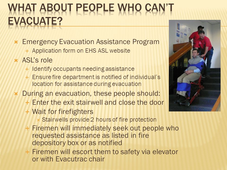  Emergency Evacuation Assistance Program  Application form on EHS ASL website  ASL’s role  Identify occupants needing assistance  Ensure fire department is notified of individual’s location for assistance during evacuation  During an evacuation, these people should:  Enter the exit stairwell and close the door  Wait for firefighters  Stairwells provide 2 hours of fire protection  Firemen will immediately seek out people who requested assistance as listed in fire depository box or as notified  Firemen will escort them to safety via elevator or with Evacutrac chair