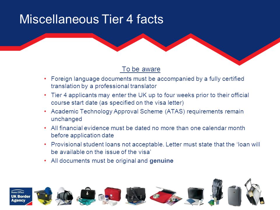 Miscellaneous Tier 4 facts To be aware Foreign language documents must be accompanied by a fully certified translation by a professional translator Tier 4 applicants may enter the UK up to four weeks prior to their official course start date (as specified on the visa letter) Academic Technology Approval Scheme (ATAS) requirements remain unchanged All financial evidence must be dated no more than one calendar month before application date Provisional student loans not acceptable.