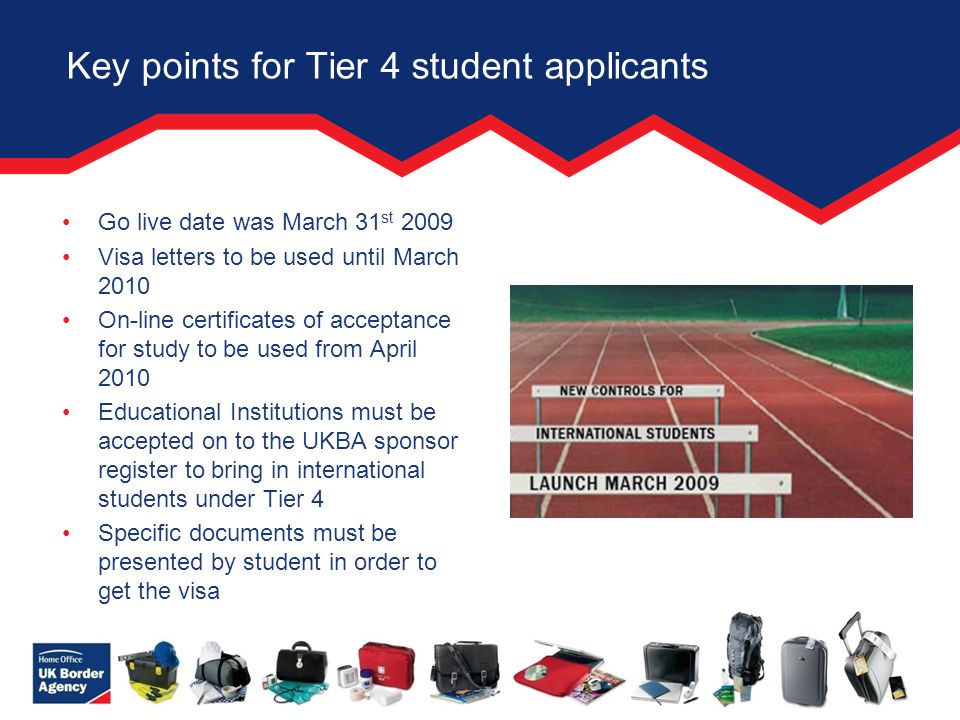 Key points for Tier 4 student applicants Go live date was March 31 st 2009 Visa letters to be used until March 2010 On-line certificates of acceptance for study to be used from April 2010 Educational Institutions must be accepted on to the UKBA sponsor register to bring in international students under Tier 4 Specific documents must be presented by student in order to get the visa