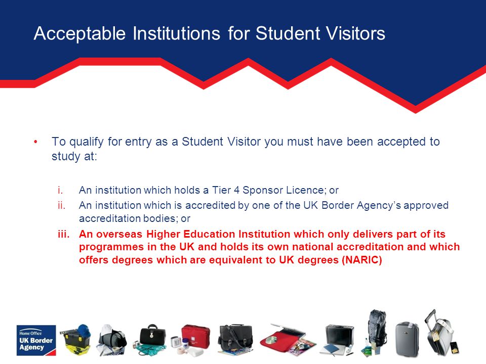 Acceptable Institutions for Student Visitors To qualify for entry as a Student Visitor you must have been accepted to study at: i.An institution which holds a Tier 4 Sponsor Licence; or ii.An institution which is accredited by one of the UK Border Agency’s approved accreditation bodies; or iii.An overseas Higher Education Institution which only delivers part of its programmes in the UK and holds its own national accreditation and which offers degrees which are equivalent to UK degrees (NARIC)