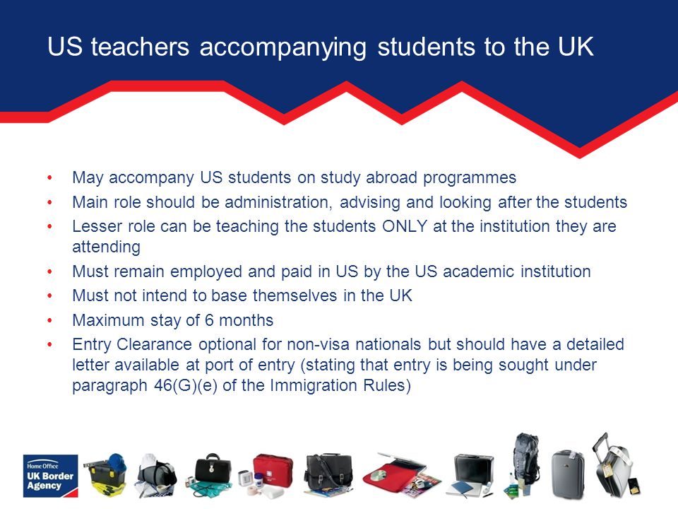 US teachers accompanying students to the UK May accompany US students on study abroad programmes Main role should be administration, advising and looking after the students Lesser role can be teaching the students ONLY at the institution they are attending Must remain employed and paid in US by the US academic institution Must not intend to base themselves in the UK Maximum stay of 6 months Entry Clearance optional for non-visa nationals but should have a detailed letter available at port of entry (stating that entry is being sought under paragraph 46(G)(e) of the Immigration Rules)