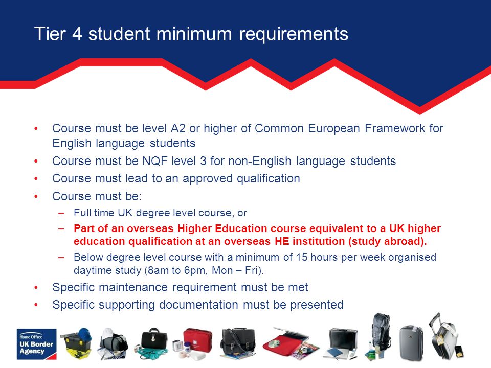 Tier 4 student minimum requirements Course must be level A2 or higher of Common European Framework for English language students Course must be NQF level 3 for non-English language students Course must lead to an approved qualification Course must be: –Full time UK degree level course, or –Part of an overseas Higher Education course equivalent to a UK higher education qualification at an overseas HE institution (study abroad).