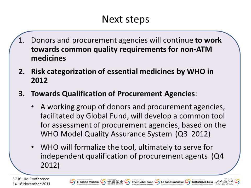 3 rd ICIUM Conference November 2011 Next steps 1.Donors and procurement agencies will continue to work towards common quality requirements for non-ATM medicines 2.Risk categorization of essential medicines by WHO in Towards Qualification of Procurement Agencies: A working group of donors and procurement agencies, facilitated by Global Fund, will develop a common tool for assessment of procurement agencies, based on the WHO Model Quality Assurance System (Q3 2012) WHO will formalize the tool, ultimately to serve for independent qualification of procurement agents (Q4 2012)