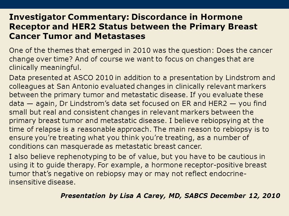 Investigator Commentary: Discordance in Hormone Receptor and HER2 Status between the Primary Breast Cancer Tumor and Metastases One of the themes that emerged in 2010 was the question: Does the cancer change over time.