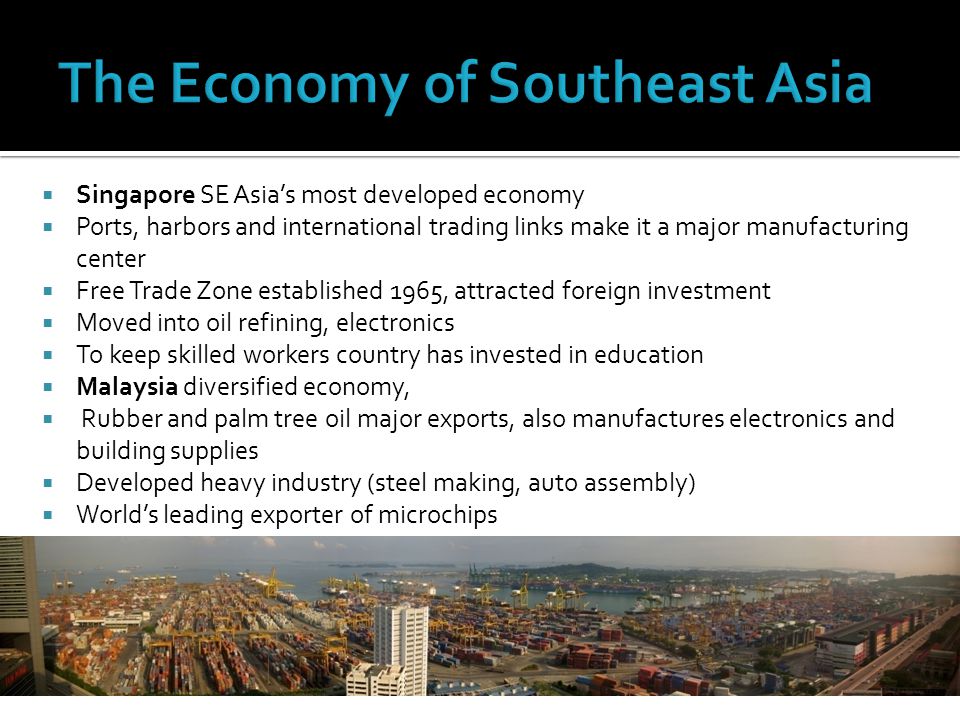  Singapore SE Asia’s most developed economy  Ports, harbors and international trading links make it a major manufacturing center  Free Trade Zone established 1965, attracted foreign investment  Moved into oil refining, electronics  To keep skilled workers country has invested in education  Malaysia diversified economy,  Rubber and palm tree oil major exports, also manufactures electronics and building supplies  Developed heavy industry (steel making, auto assembly)  World’s leading exporter of microchips