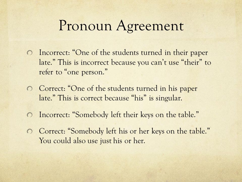 Pronoun Agreement Incorrect: One of the students turned in their paper late. This is incorrect because you can’t use their to refer to one person. Correct: One of the students turned in his paper late. This is correct because his is singular.