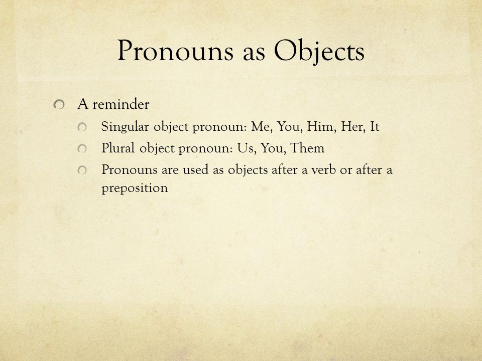 Pronouns as Objects A reminder Singular object pronoun: Me, You, Him, Her, It Plural object pronoun: Us, You, Them Pronouns are used as objects after a verb or after a preposition