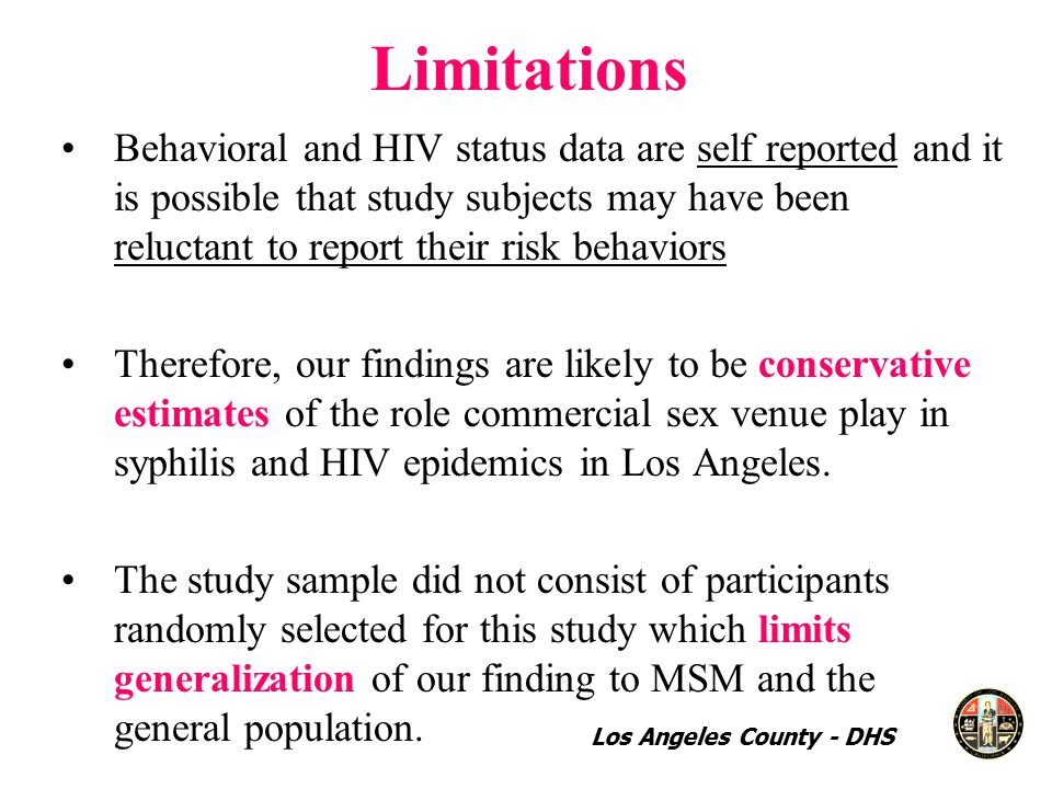 Limitations Behavioral and HIV status data are self reported and it is possible that study subjects may have been reluctant to report their risk behaviors Therefore, our findings are likely to be conservative estimates of the role commercial sex venue play in syphilis and HIV epidemics in Los Angeles.
