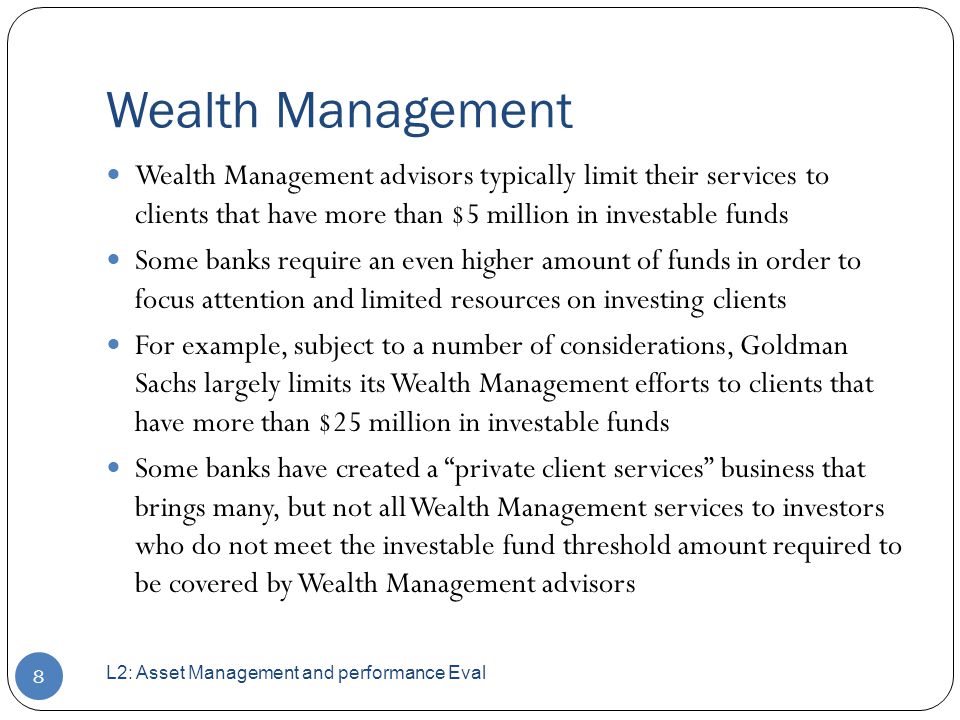 Wealth Management Wealth Management advisors typically limit their services to clients that have more than $5 million in investable funds Some banks require an even higher amount of funds in order to focus attention and limited resources on investing clients For example, subject to a number of considerations, Goldman Sachs largely limits its Wealth Management efforts to clients that have more than $25 million in investable funds Some banks have created a private client services business that brings many, but not all Wealth Management services to investors who do not meet the investable fund threshold amount required to be covered by Wealth Management advisors L2: Asset Management and performance Eval 8