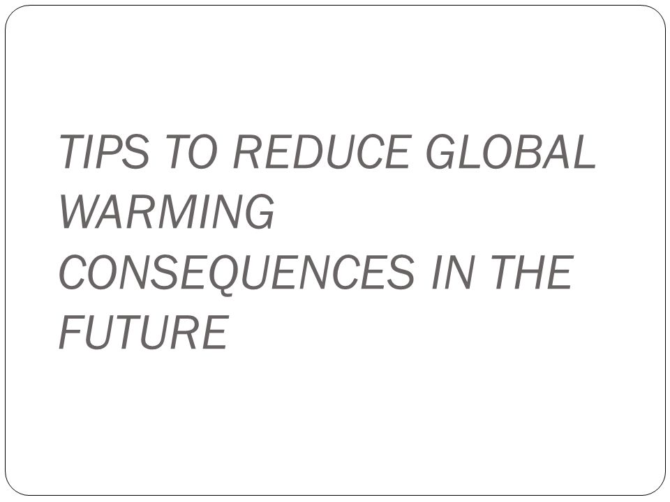 TIPS TO REDUCE GLOBAL WARMING CONSEQUENCES IN THE FUTURE