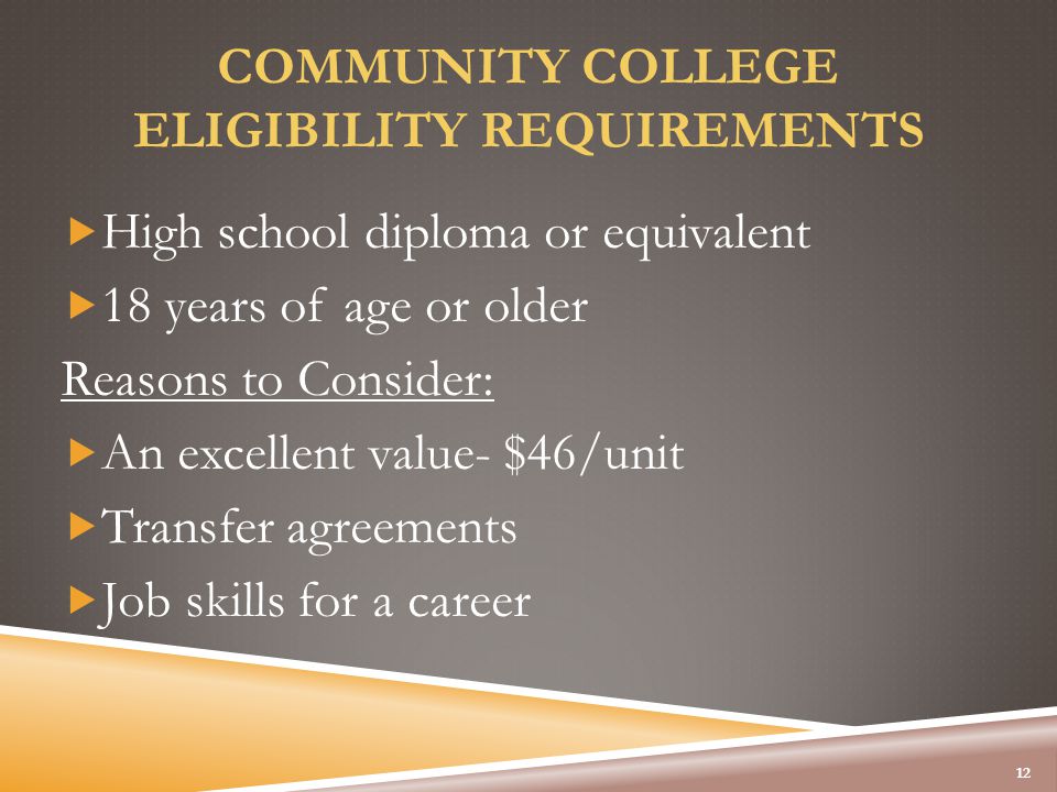 COMMUNITY COLLEGE ELIGIBILITY REQUIREMENTS  High school diploma or equivalent  18 years of age or older Reasons to Consider:  An excellent value- $46/unit  Transfer agreements  Job skills for a career 12